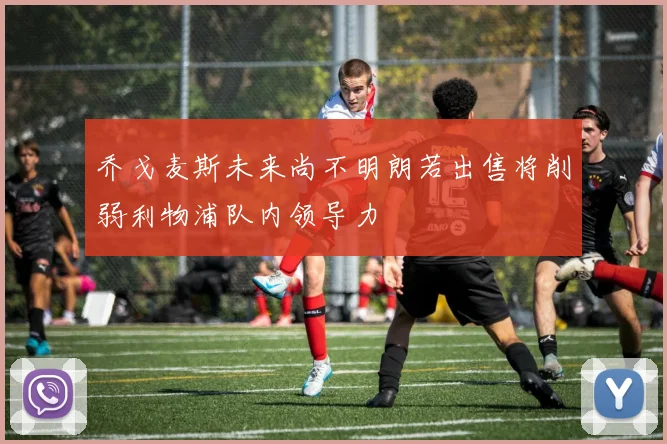 乔戈麦斯未来尚不明朗若出售将削弱利物浦队内领导力