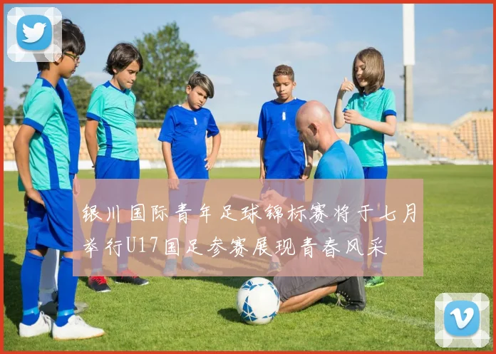 银川国际青年足球锦标赛将于七月举行U17国足参赛展现青春风采