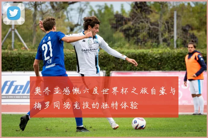 奥乔亚感慨六度世界杯之旅自豪与梅罗同场竞技的独特体验