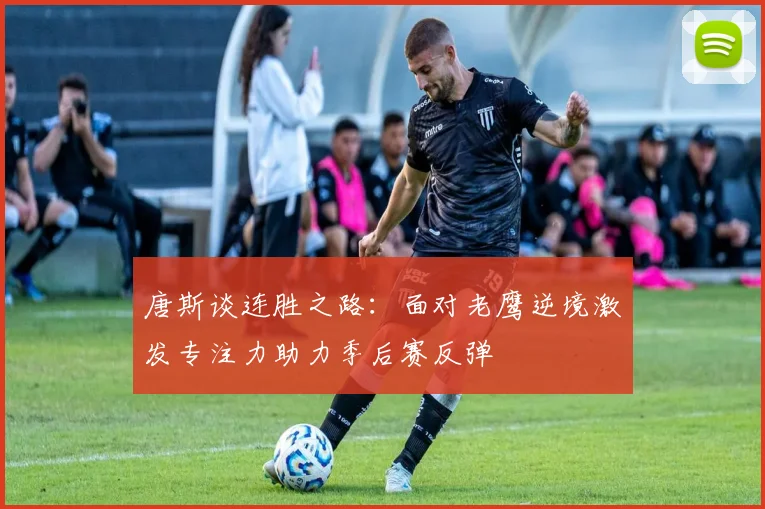 唐斯谈连胜之路：面对老鹰逆境激发专注力助力季后赛反弹