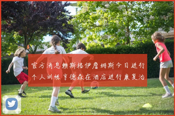 官方消息赖斯格伊詹姆斯今日进行个人训练亨德森在酒店进行康复治疗