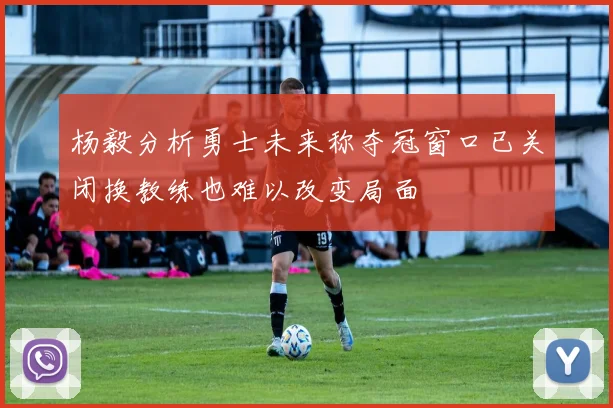 杨毅分析勇士未来称夺冠窗口已关闭换教练也难以改变局面