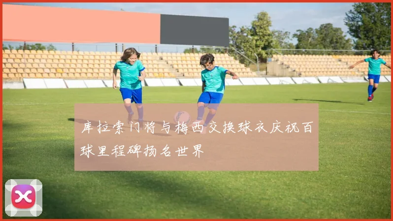 库拉索门将与梅西交换球衣庆祝百球里程碑扬名世界