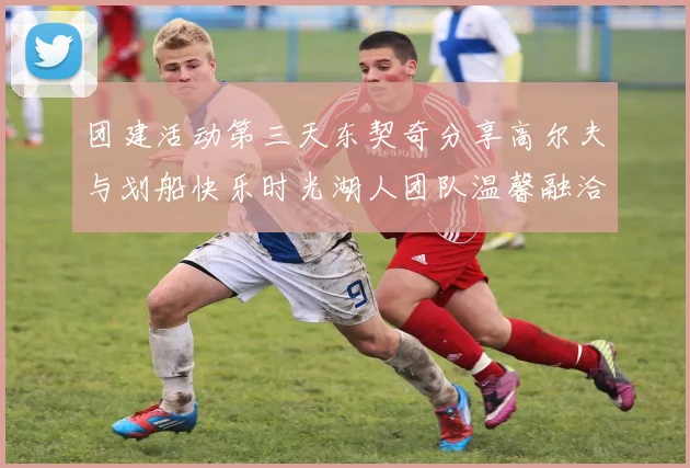 团建活动第三天东契奇分享高尔夫与划船快乐时光湖人团队温馨融洽
