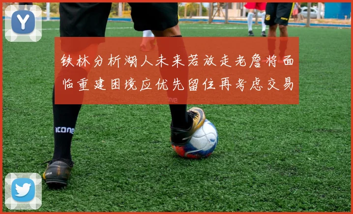 铁林分析湖人未来若放走老詹将面临重建困境应优先留住再考虑交易