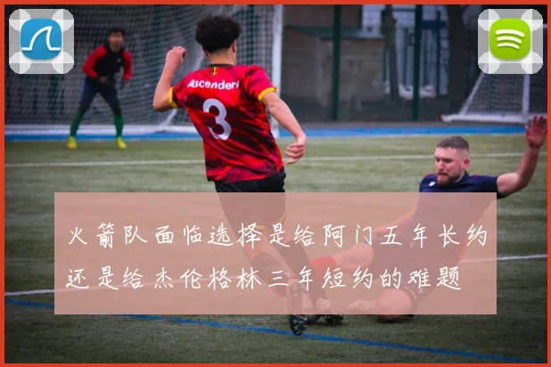 火箭队面临选择是给阿门五年长约还是给杰伦格林三年短约的难题