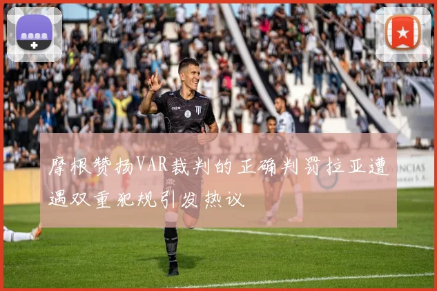 摩根赞扬VAR裁判的正确判罚拉亚遭遇双重犯规引发热议