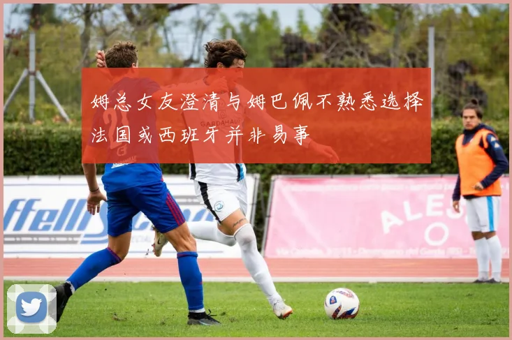 姆总女友澄清与姆巴佩不熟悉选择法国或西班牙并非易事