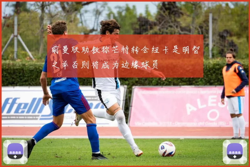 前曼联助教称芒特转会纽卡是明智之举否则将成为边缘球员