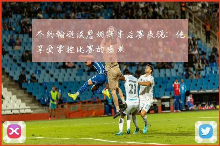 乔约翰逊谈詹姆斯季后赛表现：他享受掌控比赛的感觉