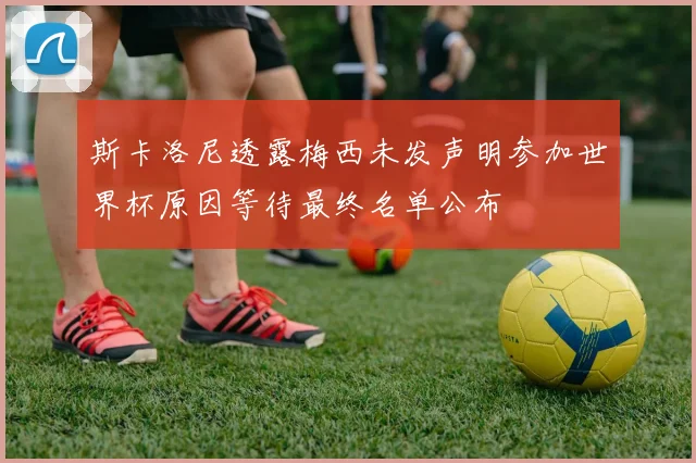 斯卡洛尼透露梅西未发声明参加世界杯原因等待最终名单公布