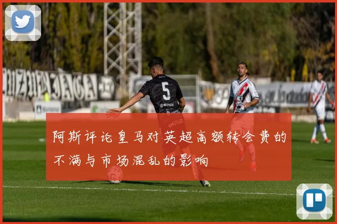阿斯评论皇马对英超高额转会费的不满与市场混乱的影响