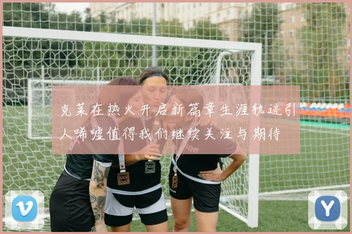 克莱在热火开启新篇章生涯轨迹引人唏嘘值得我们继续关注与期待