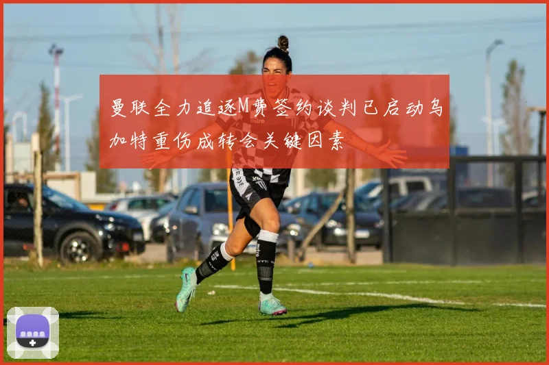 曼联全力追逐M费签约谈判已启动乌加特重伤成转会关键因素