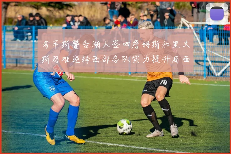 考辛斯警告湖人签回詹姆斯和里夫斯恐难逆转西部各队实力提升局面