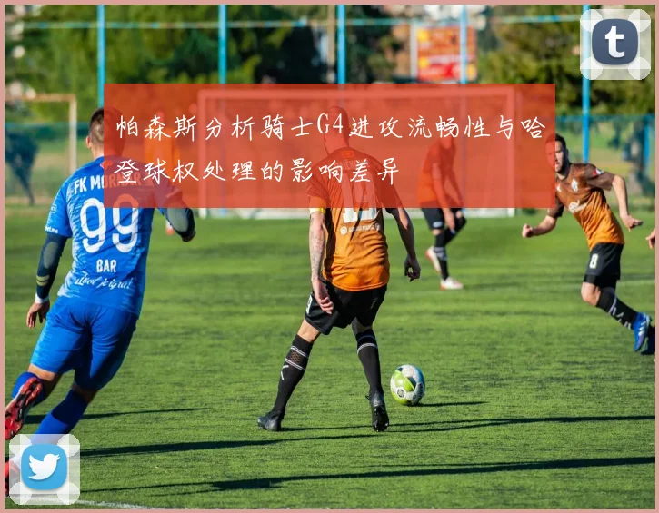 帕森斯分析骑士G4进攻流畅性与哈登球权处理的影响差异