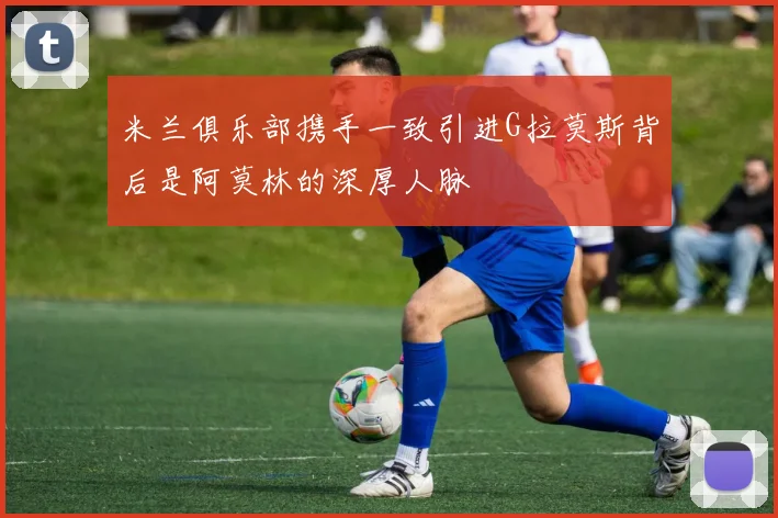 米兰俱乐部携手一致引进G拉莫斯背后是阿莫林的深厚人脉